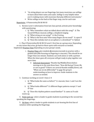 6
▪ “As string players we use fingerings, but many musicians use solfège
to learn about their notes and scales. Solfège is very helpful when
you’re making music with musicians that play different instruments.”
▪ Write solfège on the back of the finger map, one for each stair
Repertoire: O Pastorzinho/Dó Ré Mi Fá
1. Review Level 1 information from last class period, activate prior knowledge
with questioning:
i. Q: “Who remembers what we talked about with this song?” A: The
Sound Of Music musical, solfège, a shepherd singing
ii. Q: “What string are we using?” A: the D string
iii. Q: “What is the first note? How many fingers do we need?” A: open D
iv. Q: “Does this melody start on an upbeat or a downbeat?” A: Upbeat
2. Play O Pastorzinho/Dó Ré Mi Fá Level 1 first line as a group once. Depending
on any issues that arise, go back to those spots with everyone as needed.
Implement Practice Time depending on your group’s needs.
i. Practice Time: give students X minutes/seconds to practice with a
guided task (like focusing on fingering or staccato). This should be no
longer than one minute. Students can work alone or with a partner.
When the timer goes off, everyone will get ready to play together one
more time.
• Informal Assessment: Thumbs Up/Middle/Down before
moving on to the next three lines; “How did that go? Great, Ok,
or not so good?” If there are several thumbs middle/down, ask
“What can we do differently?” to gage the group’s
understanding on how to improve. Guide students to the
answer as needed.
3. Continue working on Level 1 lines 2-4
i. Q: “What looks the same as before?” A: staccato; lines 1 and 4 are the
same
ii. Q: “What looks different?” A: different finger patterns except 1st and
4th line
iii. Q: “Does this rhythm pattern sound familiar?” A: same as D scale
warm-up.
4. Point-and-say: select a leader to guide students in pointing to the second line
speaking the fingerings.
5. Air-bow: select a leader to guide students in air-bowing the first line of
notation while speaking the fingerings.
 