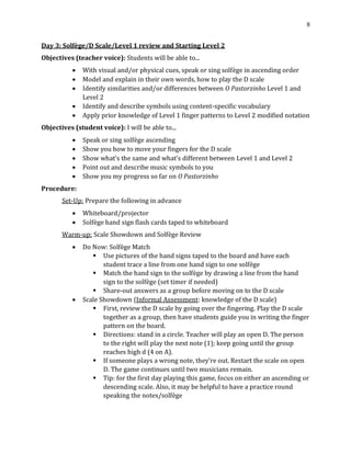 8
Day 3: Solfège/D Scale/Level 1 review and Starting Level 2
Objectives (teacher voice): Students will be able to...
• With visual and/or physical cues, speak or sing solfège in ascending order
• Model and explain in their own words, how to play the D scale
• Identify similarities and/or differences between O Pastorzinho Level 1 and
Level 2
• Identify and describe symbols using content-specific vocabulary
• Apply prior knowledge of Level 1 finger patterns to Level 2 modified notation
Objectives (student voice): I will be able to...
• Speak or sing solfège ascending
• Show you how to move your fingers for the D scale
• Show what’s the same and what’s different between Level 1 and Level 2
• Point out and describe music symbols to you
• Show you my progress so far on O Pastorzinho
Procedure:
Set-Up: Prepare the following in advance
• Whiteboard/projector
• Solfège hand sign flash cards taped to whiteboard
Warm-up: Scale Showdown and Solfège Review
• Do Now: Solfège Match
▪ Use pictures of the hand signs taped to the board and have each
student trace a line from one hand sign to one solfège
▪ Match the hand sign to the solfège by drawing a line from the hand
sign to the solfège (set timer if needed)
▪ Share-out answers as a group before moving on to the D scale
• Scale Showdown (Informal Assessment: knowledge of the D scale)
▪ First, review the D scale by going over the fingering. Play the D scale
together as a group, then have students guide you in writing the finger
pattern on the board.
▪ Directions: stand in a circle. Teacher will play an open D. The person
to the right will play the next note (1); keep going until the group
reaches high d (4 on A).
▪ If someone plays a wrong note, they’re out. Restart the scale on open
D. The game continues until two musicians remain.
▪ Tip: for the first day playing this game, focus on either an ascending or
descending scale. Also, it may be helpful to have a practice round
speaking the notes/solfège
 