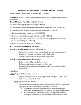 1
Lesson Plan: O Pastorzinho/Dó Ré Mi Fá for Beginning Orchestra
Lesson Length: 6 class periods; 30 minutes each, 1x per week
Grade Level: 4th
and 5th
grade cello group lesson (second half of first year or beginning of
second year)
M.A. and National Music Standards (4th Grade):
Cr3: Refine and complete artistic work. (3-4.M.Cr.03)
P5: Develop and refine artistic techniques and work for presentation. (3-4.M.P.05)
P6: Convey meaning through presentation of artistic work. (3-4.M.P.06)
R7: Perceive and analyze artistic work. (3-4.M.R.07)
R8: Interpret intent and meaning in artistic work. (3-4.M.R.08)
Co11: Relate artistic ideas and works to societal, cultural, and historical contexts to
deepen understanding. (3-4.M.Co.11)
Click this link and then click Arts Framwork
Day 1: Introduction to Solfège and Scales
Objectives (teacher voice): Students will be able to...
• Explain, in their own words, what solfège is and why musicians use it
• Explain, in their own words, how to play the D scale
• Compare and contrast Do, Re, Mi and O Pastorzinho
Objectives (student voice): I will be able to...
• Tell you what solfège is and why we use it
• Tell you how to move your fingers for the D scale
• Show what’s the same and what’s different between Do, Re, Mi and O
Pastorzinho
Procedure:
Set-Up: Prepare the following in advance
• whiteboard/projector with fingering for the D scale (D 1 3 4 / A 1 3 4)
• Do Now sheet for each student
Warm-Up: Do Now and D scale
• Do Now: Write the fingering from the board onto your piece of paper, then
try playing it. Bonus Challenge: try playing it backwards!
▪ Expectation: students complete Do Now while waiting to get
instrument tuned, tightening and rosining bow, preparing materials
▪ As students arrive, assign the Do Now. When you see everyone
playing, set a timer for 30 seconds of additional of practice time
 