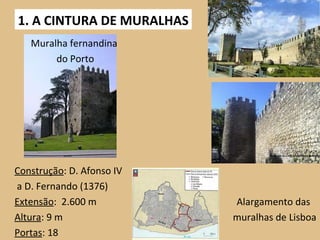 1. A CINTURA DE MURALHAS Construção : D. Afonso IV a D. Fernando (1376) Extensão :  2.600 m Altura : 9 m Portas : 18 Muralha fernandina do Porto Alargamento das  muralhas de Lisboa 