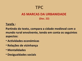 Tarefa  :  Partindo do texto, compara a cidade medieval com o mundo rural envolvente, tendo em conta os seguintes aspectos: Actividades económicas  Relações de vizinhança Mentalidades Desigualdades sociais AS MARCAS DA URBANIDADE (Doc. 22) TPC 
