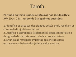 Partindo do texto «Judeus e Mouros nos séculos XIV e XV»  (Doc. 28C),  responde às seguintes questões: 1.Identifica os espaços das cidades cristãs onde residiam as comunidades judaica e moura. 2. Justifica a segregação (isolamento) dessas minorias e a desigualdade de tratamento dada a uns e a outros. 3. Enuncia as restrições impostas aos cristãos para entrarem nos bairros dos judeus e dos mouros. Tarefa 