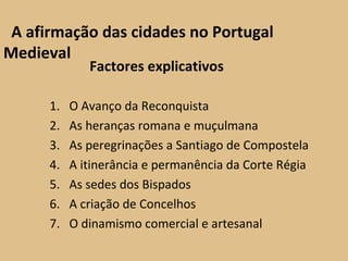 A afirmação das cidades no Portugal Medieval Factores explicativos O Avanço da Reconquista As heranças romana e muçulmana As peregrinações a Santiago de Compostela A itinerância e permanência da Corte Régia As sedes dos Bispados A criação de Concelhos O dinamismo comercial e artesanal 
