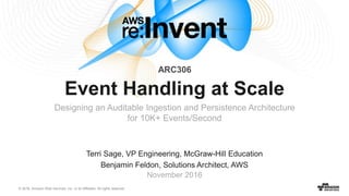 © 2016, Amazon Web Services, Inc. or its Affiliates. All rights reserved.
Terri Sage, VP Engineering, McGraw-Hill Education
Benjamin Feldon, Solutions Architect, AWS
November 2016
Event Handling at Scale
Designing an Auditable Ingestion and Persistence Architecture
for 10K+ Events/Second
ARC306
 