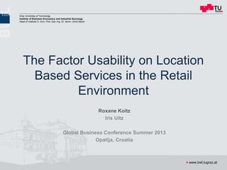 The Factor Usability on Location Based Services in the Retail Environment
GBC, Opatija 03.10.2013 Roxane Koitz 1
Graz University of Technology
Institute of Business Economics and Industrial Sociology
Head of Institute O. Univ.-Prof. Dipl.-Ing. Dr. techn. Ulrich Bauer
www.bwl.tugraz.at
The Factor Usability on Location
Based Services in the Retail
Environment
Roxane Koitz
Iris Uitz
Global Business Conference Summer 2013
Opatija, Croatia
 