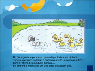 No dia seguinte a pata levou para o lago, toda a sua ninhada. Todos os patinhos nadaram e brincaram muito uns com os outros. Com o Patinho Feio ninguém brincou..... Foi embora à procura de um local onde gostassem dele.