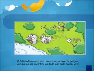 O Patinho Feio voou, viveu aventuras, escapou de perigos… Até que um dia encontrou um lindo lago onde decidiu viver.