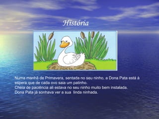 História




Numa manhã de Primavera, sentada no seu ninho, a Dona Pata está à
espera que de cada ovo saia um patinho.
Cheia de paciência ali estava no seu ninho muito bem instalada.
Dona Pata já sonhava ver a sua linda ninhada.
 