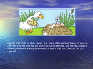 Quando finalmente se abriu, Dona Pata, muito aflita, nem acreditou no que viu.
O filhinho que nascera não era como os outros patinhos. Era grande, escuro e
meio depenado e toda a quinta comentou que a mãe pata chocara um ovo
enganado.
 