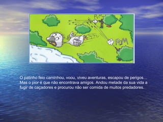 O patinho feio caminhou, voou, viveu aventuras, escapou de perigos…
Mas o pior é que não encontrava amigos. Andou metade da sua vida a
fugir de caçadores e procurou não ser comida de muitos predadores.
 