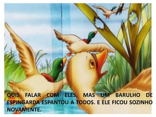 QUIS FALAR COM ELES, MAS UM BARULHO DE
ESPINGARDA ESPANTOU A TODOS. E ELE FICOU SOZINHO
NOVAMENTE.
 