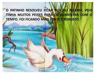 O PATINHO RESOLVEU FICAR POR ALI MESMO, POIS
TINHA MUITOS PEIXES PARA DE ALIMENTAR COM O
TEMPO. FOI FICANDO MAIS FORTE E ROBUSTO.
 