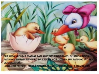 ERA UMA VEZ UMA MAMÃE PATA QUE PÔS CINCO OVOS. QUATRO LINDOS
PATINHOS SAIRAM PRIMEIRO DA CASCA E POR ÚLTIMO, UM PATINHO TÃO FEIO
QUE DAVA DÓ.
- QUANDO CRESCER, FICARÁ BONITO-PENSOU, ESPERANÇOSA, A MAMÃE PATA.
 