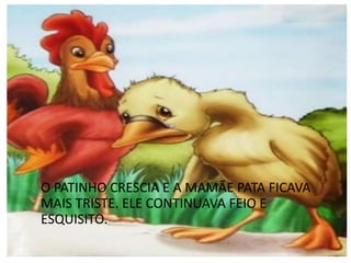 O PATINHO CRESCIA E A MAMÃE PATA FICAVA
MAIS TRISTE. ELE CONTINUAVA FEIO E
ESQUISITO.
 