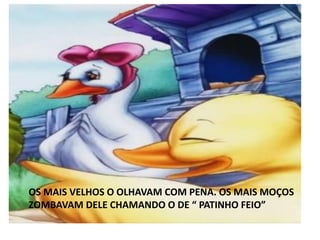 OS MAIS VELHOS O OLHAVAM COM PENA. OS MAIS MOÇOS
ZOMBAVAM DELE CHAMANDO O DE “ PATINHO FEIO”
 