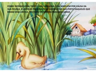 POBRE PATINHO VIVIA TRISTE E NÃO BRINCAVA COM NINGUÉM POR CAUSA DA
SUA FEIURIA. O PATINHO PREFERIA FICAR SOZINHO DO QUE PERTO DAQUELES QUE
RIRAM DELE.UM DIA, RESOLVEU IR EMBORA PARA BEM LONGE.
 