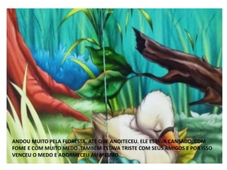 ANDOU MUITO PELA FLORESTA. ATÉ QUE ANOITECEU. ELE ESTAVA CANSADO, COM
FOME E COM MUITO MEDO .TAMBÉM ESTAVA TRISTE COM SEUS AMIGOS E POR ISSO
VENCEU O MEDO E ADORMECEU ALI MESMO.
 