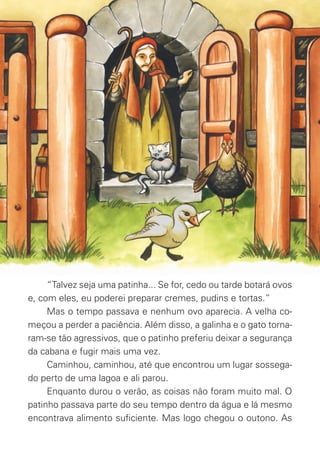 “Talvez seja uma patinha... Se for, cedo ou tarde botará ovos
e, com eles, eu poderei preparar cremes, pudins e tortas.”
Mas o tempo passava e nenhum ovo aparecia. A velha co-
meçou a perder a paciência. Além disso, a galinha e o gato torna-
ram-se tão agressivos, que o patinho preferiu deixar a segurança
da cabana e fugir mais uma vez.
Caminhou, caminhou, até que encontrou um lugar sossega-
do perto de uma lagoa e ali parou.
Enquanto durou o verão, as coisas não foram muito mal. O
patinho passava parte do seu tempo dentro da água e lá mesmo
encontrava alimento suﬁciente. Mas logo chegou o outono. As
O_Patinho_Feio.indd 4 17/02/11 17:20
 
