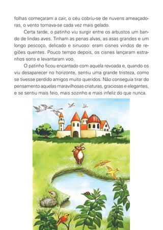 folhas começaram a cair, o céu cobriu-se de nuvens ameaçado-
ras, o vento tornava-se cada vez mais gelado.
Certa tarde, o patinho viu surgir entre os arbustos um ban-
do de lindas aves. Tinham as penas alvas, as asas grandes e um
longo pescoço, delicado e sinuoso: eram cisnes vindos de re-
giões quentes. Pouco tempo depois, os cisnes lançaram estra-
nhos sons e levantaram voo.
O patinho ﬁcou encantado com aquela revoada e, quando os
viu desaparecer no horizonte, sentiu uma grande tristeza, como
se tivesse perdido amigos muito queridos. Não conseguia tirar do
pensamento aquelas maravilhosas criaturas, graciosas e elegantes,
e se sentiu mais feio, mais sozinho e mais infeliz do que nunca.
O_Patinho_Feio.indd 5 17/02/11 17:20
 