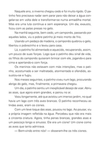 Naquele ano, o inverno chegou cedo e foi muito rígido. O pa-
tinho feio precisava nadar sem parar para não deixar a água con-
gelar-se em volta dele e transformar-se numa armadilha mortal.
Mas era uma luta contínua e sem esperança. Um dia, exausto,
ﬁcou com as patas presas no gelo.
Na manhã seguinte, bem cedo, um camponês, passando por
aqueles lados, viu o pobre patinho já meio morto de frio.
Usando um pedaço de madeira, o camponês quebrou o gelo,
libertou o pobrezinho e o levou para casa.
Lá, o patinho foi alimentado e aquecido, recuperando, assim,
um pouco de suas forças. Logo que o patinho deu sinal de vida,
os ﬁlhos do camponês quiseram brincar com ele, jogando-o para
cima e apertando-o com força.
Os meninos não estavam com más intenções, mas o pati-
nho, acostumado a ser maltratado, atormentado e ofendido, as-
sustou-se e fugiu.
Nos meses seguintes, o patinho viveu num lago, procurando
abrigo do gelo, mas, ﬁnalmente, a primavera chegou.
Um dia, o patinho sentiu um inexplicável desejo de voar. Abriu
as asas, que agora eram grandes, e pairou no ar.
Voou longamente, até que avistou um imenso jardim, no qual
havia um lago com três aves brancas. O patinho reconheceu as
lindas aves, eram os cisnes.
Com um leve toque das asas, pousou no lago. Ao pousar, viu
a própria imagem reﬂetida na água. Percebeu que não era mais
a cinzenta criatura. Agora, tinha penas brancas, grandes asas e
um pescoço longo e sinuoso. Ele era um cisne! Um cisne como
as aves que tanto admirava.
— Bem-vindo entre nós! — disseram-lhe os três cisnes.
O_Patinho_Feio.indd 6 17/02/11 17:20
 