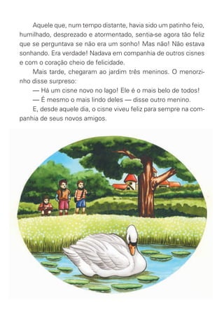Aquele que, num tempo distante, havia sido um patinho feio,
humilhado, desprezado e atormentado, sentia-se agora tão feliz
que se perguntava se não era um sonho! Mas não! Não estava
sonhando. Era verdade! Nadava em companhia de outros cisnes
e com o coração cheio de felicidade.
Mais tarde, chegaram ao jardim três meninos. O menorzi-
nho disse surpreso:
— Há um cisne novo no lago! Ele é o mais belo de todos!
— É mesmo o mais lindo deles — disse outro menino.
E, desde aquele dia, o cisne viveu feliz para sempre na com-
panhia de seus novos amigos.
O_Patinho_Feio.indd 8 17/02/11 17:20
 