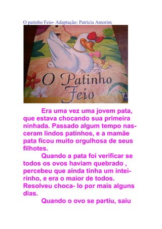 O patinho Feio- Adaptação: Patrícia Amorim
Era uma vez uma jovem pata,
que estava chocando sua primeira
ninhada. Passado algum tempo nas-
ceram lindos patinhos, e a mamãe
pata ficou muito orgulhosa de seus
filhotes.
Quando a pata foi verificar se
todos os ovos haviam quebrado ,
percebeu que ainda tinha um intei-
rinho, e era o maior de todos.
Resolveu choca- lo por mais alguns
dias.
Quando o ovo se partiu, saiu
 