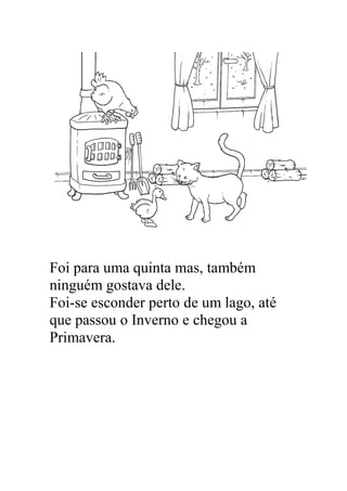 Foi para uma quinta mas, também
ninguém gostava dele.
Foi-se esconder perto de um lago, até
que passou o Inverno e chegou a
Primavera.
 