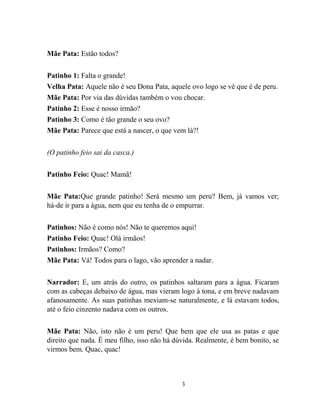 3
Mãe Pata: Estão todos?
Patinho 1: Falta o grande!
Velha Pata: Aquele não é seu Dona Pata, aquele ovo logo se vê que é de peru.
Mãe Pata: Por via das dúvidas também o vou chocar.
Patinho 2: Esse é nosso irmão?
Patinho 3: Como é tão grande o seu ovo?
Mãe Pata: Parece que está a nascer, o que vem lá?!
(O patinho feio sai da casca.)
Patinho Feio: Quac! Mamã!
Mãe Pata:Que grande patinho! Será mesmo um peru? Bem, já vamos ver;
há-de ir para a água, nem que eu tenha de o empurrar.
Patinhos: Não é como nós! Não te queremos aqui!
Patinho Feio: Quac! Olá irmãos!
Patinhos: Irmãos? Como?
Mãe Pata: Vá! Todos para o lago, vão aprender a nadar.
Narrador: E, um atrás do outro, os patinhos saltaram para a água. Ficaram
com as cabeças debaixo de água, mas vieram logo à tona, e em breve nadavam
afanosamente. As suas patinhas mexiam-se naturalmente, e lá estavam todos,
até o feio cinzento nadava com os outros.
Mãe Pata: Não, isto não é um peru! Que bem que ele usa as patas e que
direito que nada. É meu filho, isso não há dúvida. Realmente, é bem bonito, se
virmos bem. Quac, quac!
 