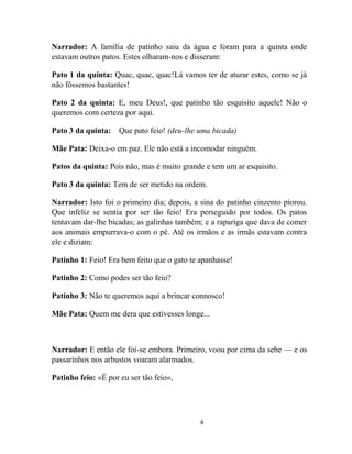 4
Narrador: A família de patinho saiu da água e foram para a quinta onde
estavam outros patos. Estes olharam-nos e disseram:
Pato 1 da quinta: Quac, quac, quac!Lá vamos ter de aturar estes, como se já
não fôssemos bastantes!
Pato 2 da quinta: E, meu Deus!, que patinho tão esquisito aquele! Não o
queremos com certeza por aqui.
Pato 3 da quinta: Que pato feio! (deu-lhe uma bicada)
Mãe Pata: Deixa-o em paz. Ele não está a incomodar ninguém.
Patos da quinta: Pois não, mas é muito grande e tem um ar esquisito.
Pato 3 da quinta: Tem de ser metido na ordem.
Narrador: Isto foi o primeiro dia; depois, a sina do patinho cinzento piorou.
Que infeliz se sentia por ser tão feio! Era perseguido por todos. Os patos
tentavam dar-lhe bicadas; as galinhas também; e a rapariga que dava de comer
aos animais empurrava-o com o pé. Até os irmãos e as irmãs estavam contra
ele e diziam:
Patinho 1: Feio! Era bem feito que o gato te apanhasse!
Patinho 2: Como podes ser tão feio?
Patinho 3: Não te queremos aqui a brincar connosco!
Mãe Pata: Quem me dera que estivesses longe...
Narrador: E então ele foi-se embora. Primeiro, voou por cima da sebe — e os
passarinhos nos arbustos voaram alarmados.
Patinho feio: «É por eu ser tão feio»,
 