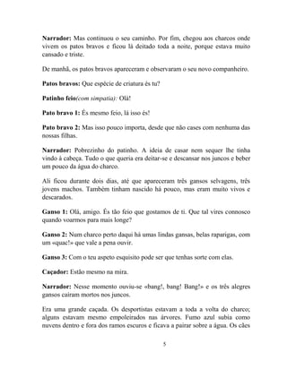 5
Narrador: Mas continuou o seu caminho. Por fim, chegou aos charcos onde
vivem os patos bravos e ficou lá deitado toda a noite, porque estava muito
cansado e triste.
De manhã, os patos bravos apareceram e observaram o seu novo companheiro.
Patos bravos: Que espécie de criatura és tu?
Patinho feio(com simpatia): Olá!
Pato bravo 1: És mesmo feio, lá isso és!
Pato bravo 2: Mas isso pouco importa, desde que não cases com nenhuma das
nossas filhas.
Narrador: Pobrezinho do patinho. A ideia de casar nem sequer lhe tinha
vindo à cabeça. Tudo o que queria era deitar-se e descansar nos juncos e beber
um pouco da água do charco.
Ali ficou durante dois dias, até que apareceram três gansos selvagens, três
jovens machos. Também tinham nascido há pouco, mas eram muito vivos e
descarados.
Ganso 1: Olá, amigo. És tão feio que gostamos de ti. Que tal vires connosco
quando voarmos para mais longe?
Ganso 2: Num charco perto daqui há umas lindas gansas, belas raparigas, com
um «quac!» que vale a pena ouvir.
Ganso 3: Com o teu aspeto esquisito pode ser que tenhas sorte com elas.
Caçador: Estão mesmo na mira.
Narrador: Nesse momento ouviu-se «bang!, bang! Bang!» e os três alegres
gansos caíram mortos nos juncos.
Era uma grande caçada. Os desportistas estavam a toda a volta do charco;
alguns estavam mesmo empoleirados nas árvores. Fumo azul subia como
nuvens dentro e fora dos ramos escuros e ficava a pairar sobre a água. Os cães
 