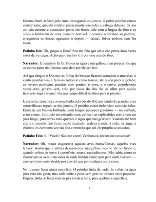 6
faziam tchac!, tchac!, pela lama, esmagando os juncos. O pobre patinho estava
aterrorizado; quando tentava precisamente esconder a cabeça debaixo da asa
um cão enorme e assustador parou em frente dele com a língua de fora e os
olhos a brilharem de uma maneira horrível. Encostou o focinho ao patinho,
arreganhou os dentes aguçados e depois — tchac!, foi-se embora sem lhe
tocar.
Patinho feio: Oh, graças a Deus! Sou tão feio que até o cão pensa duas vezes
antes de me caçar. Acho que o melhor é ir por esse mundo fora.
Narrador: E o patinho lá foi. Boiou na água e mergulhou; mas parecia-lhe que
os outros patos não faziam caso dele por ele ser feio.
Até que chegou o Outono: as folhas do bosque ficaram castanhas e amarelas; o
vento apanhava-as e fazia-as rodopiar como loucas; até o céu parecia gelado;
as nuvens pairavam, pesadas com granizo e neve, e o corvo, empoleirado
numa sebe, gritava «crá, crá» por causa do frio. Só de olhar para aquilo
ficava-se logo a tremer. Foi um tempo difícil também para o patinho.
Uma tarde, com o céu avermelhado pelo pôr do Sol, um bando de grandes aves
maravilhosas ergueu-se dos juncos. O patinho nunca tinha visto aves tão belas.
Eram de um branco brilhante, com longos pescoços graciosos — na verdade,
eram cisnes. Emitindo um estranho som, abriram as esplêndidas asas e voaram
para longe, para terras mais quentes e lagos que não gelavam. Voaram até bem
alto e o patinho feio ficou muito excitado; andava à roda, à roda, na água, e
chamou-os com uma voz tão alta e estranha que até ele próprio se assustou.
Patinho Feio: Ei! Vocês! Não me veem! Venham cá, levem-me convosco!
Narrador: Oh, nunca esqueceria aquelas aves maravilhosas, aquelas aves
felizes! Assim que a última desapareceu, mergulhou mesmo até ao fundo e,
quando voltou de novo à superfície, estava excitadíssimo. Não sabia como se
chamavam as aves; não sabia de onde tinham vindo nem para onde voavam —
mas sentia-se mais atraído por elas do que por qualquer outra coisa.
No Inverno ficou ainda mais frio. O patinho tinha de nadar às voltas na água
para esta não gelar, mas cada noite a parte sem gelo se tornava mais pequena.
Depois, tinha de bater com os pés a toda a hora, para quebrar a superfície.
 