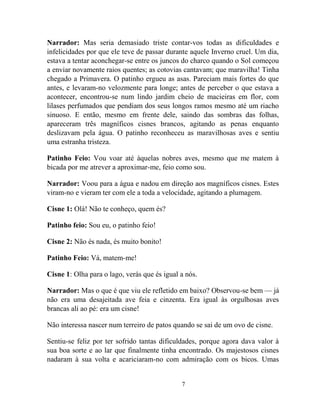 7
Narrador: Mas seria demasiado triste contar-vos todas as dificuldades e
infelicidades por que ele teve de passar durante aquele Inverno cruel. Um dia,
estava a tentar aconchegar-se entre os juncos do charco quando o Sol começou
a enviar novamente raios quentes; as cotovias cantavam; que maravilha! Tinha
chegado a Primavera. O patinho ergueu as asas. Pareciam mais fortes do que
antes, e levaram-no velozmente para longe; antes de perceber o que estava a
acontecer, encontrou-se num lindo jardim cheio de macieiras em flor, com
lilases perfumados que pendiam dos seus longos ramos mesmo até um riacho
sinuoso. E então, mesmo em frente dele, saindo das sombras das folhas,
apareceram três magníficos cisnes brancos, agitando as penas enquanto
deslizavam pela água. O patinho reconheceu as maravilhosas aves e sentiu
uma estranha tristeza.
Patinho Feio: Vou voar até àquelas nobres aves, mesmo que me matem à
bicada por me atrever a aproximar-me, feio como sou.
Narrador: Voou para a água e nadou em direção aos magníficos cisnes. Estes
viram-no e vieram ter com ele a toda a velocidade, agitando a plumagem.
Cisne 1: Olá! Não te conheço, quem és?
Patinho feio: Sou eu, o patinho feio!
Cisne 2: Não és nada, és muito bonito!
Patinho Feio: Vá, matem-me!
Cisne 1: Olha para o lago, verás que és igual a nós.
Narrador: Mas o que é que viu ele refletido em baixo? Observou-se bem — já
não era uma desajeitada ave feia e cinzenta. Era igual às orgulhosas aves
brancas ali ao pé: era um cisne!
Não interessa nascer num terreiro de patos quando se sai de um ovo de cisne.
Sentiu-se feliz por ter sofrido tantas dificuldades, porque agora dava valor à
sua boa sorte e ao lar que finalmente tinha encontrado. Os majestosos cisnes
nadaram à sua volta e acariciaram-no com admiração com os bicos. Umas
 