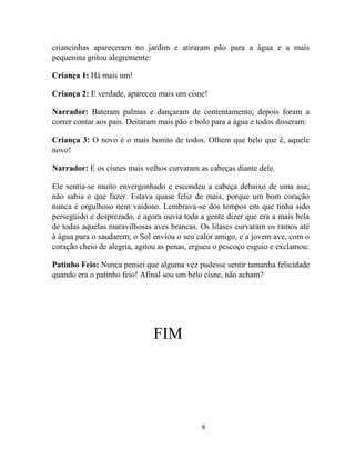 8
criancinhas apareceram no jardim e atiraram pão para a água e a mais
pequenina gritou alegremente:
Criança 1: Há mais um!
Criança 2: E verdade, apareceu mais um cisne!
Narrador: Bateram palmas e dançaram de contentamento; depois foram a
correr contar aos pais. Deitaram mais pão e bolo para a água e todos disseram:
Criança 3: O novo é o mais bonito de todos. Olhem que belo que é, aquele
novo!
Narrador: E os cisnes mais velhos curvaram as cabeças diante dele.
Ele sentia-se muito envergonhado e escondeu a cabeça debaixo de uma asa;
não sabia o que fazer. Estava quase feliz de mais, porque um bom coração
nunca é orgulhoso nem vaidoso. Lembrava-se dos tempos em que tinha sido
perseguido e desprezado, e agora ouvia toda a gente dizer que era a mais bela
de todas aquelas maravilhosas aves brancas. Os lilases curvaram os ramos até
à água para o saudarem; o Sol enviou o seu calor amigo, e a jovem ave, com o
coração cheio de alegria, agitou as penas, ergueu o pescoço esguio e exclamou:
Patinho Feio: Nunca pensei que alguma vez pudesse sentir tamanha felicidade
quando era o patinho feio! Afinal sou um belo cisne, não acham?
FIM
 