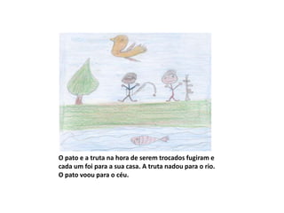 O pato e a truta na hora de serem trocados fugiram e
cada um foi para a sua casa. A truta nadou para o rio.
O pato voou para o céu.
 