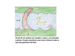 Ao pé do rio andava um caçador a caçar e um pescador
a pescar. O pato encontrou uma truta e falaram sobre o
que eles gostavam de fazer.
 