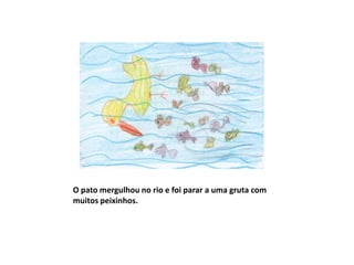 O pato mergulhou no rio e foi parar a uma gruta com
muitos peixinhos.
 