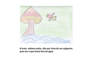 A truta saltava muito alto por cima de um salgueiro,
para ver o que havia fora da água.
 