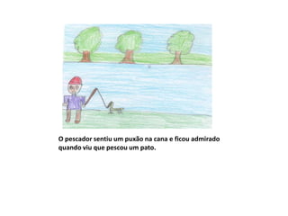 O pescador sentiu um puxão na cana e ficou admirado
quando viu que pescou um pato.
 