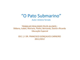 “O Pato Submarino”
                    Autor: António Torrado


         TRABALHO REALIZADO PELOS ALUNOS :
Débora, Isabel, Mariana, Pedro, Bernardo, David e Ricardo
                    Educação Especial

     EB 2 ,3 DR. FRANCISCO GONÇALVES CARNEIRO
                     2011/2012
 