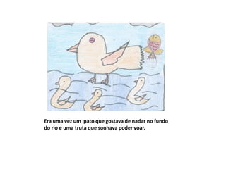 Era uma vez um pato que gostava de nadar no fundo
do rio e uma truta que sonhava poder voar.
 