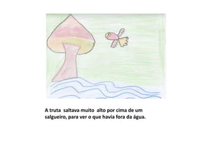 A truta saltava muito alto por cima de um
salgueiro, para ver o que havia fora da água.
 