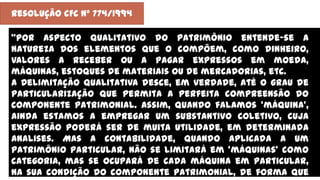 Resolução CFC nº 774/1994
‚Por aspecto qualitativo do patrimônio entende-se a
natureza dos elementos que o compõem, como dinheiro,
valores a receber ou a pagar expressos em moeda,
máquinas, estoques de materiais ou de mercadorias, etc.
A Delimitação qualitativa desce, em verdade, até o grau de
particularização que permita a perfeita compreensão do
componente patrimonial. Assim, quando falamos ‘máquina’,
ainda estamos a empregar um substantivo coletivo, cuja
expressão poderá ser de muita utilidade, em determinada
analises. Mas a contabilidade, quando aplicada a um
patrimônio particular, não se limitará em ‘máquinas’ como
categoria, mas se ocupará de cada máquina em particular,
na sua condição do componente patrimonial, de forma que
 