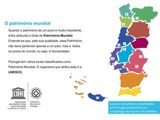 Quando o património de um povo é muito importante,
é-lhe atribuído o título de Património Mundial.
Entende-se que, pela sua qualidade, esse Património
não deve pertencer apenas a um país, mas a todos
os povos do mundo, ou seja, à Humanidade.
Portugal tem vários locais classificados como
Património Mundial. O organismo que atribui esta é a
UNESCO.
O património mundial
Locais e monumentos classificados
em Portugal continental e no
arquipélago dos Açores e da Madeira.
 