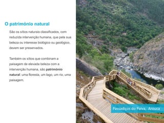 O património natural
São os sítios naturais classificados, com
reduzida intervenção humana, que pela sua
beleza ou interesse biológico ou geológico,
devem ser preservados.
Também os sítios que combinam a
paisagem de elevada beleza com a
intervenção humana, são património
natural: uma floresta, um lago, um rio, uma
paisagem.
Passadiços do Paiva, Arouca
 
