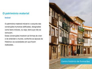 Imóvel
O património material imóvel é o conjunto das
construções humanas edificadas, designadas
como bens imóveis, ou seja, bens que não se
removem.
Estas construções mostram as formas de viver
e de entender o mundo, conforme as épocas da
História e as sociedades em que foram
realizadas..
O património material
Centro histórico de Guimarães
 