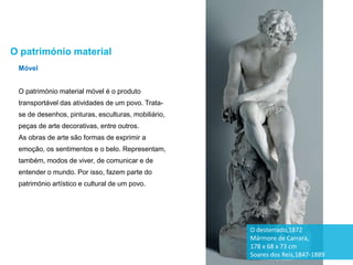 Móvel
O património material móvel é o produto
transportável das atividades de um povo. Trata-
se de desenhos, pinturas, esculturas, mobiliário,
peças de arte decorativas, entre outros.
As obras de arte são formas de exprimir a
emoção, os sentimentos e o belo. Representam,
também, modos de viver, de comunicar e de
entender o mundo. Por isso, fazem parte do
património artístico e cultural de um povo.
O património material
O desterrado,1872
Mármore de Carrara,
178 x 68 x 73 cm
Soares dos Reis,1847-1889
 