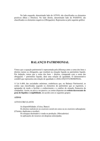 No lado esquerdo, denominado lado do ATIVO, são classificados os elementos
positivos (Bens e Direitos). No lado direito, denominado lado do PASSIVO, são
classificados os elementos negativos (Obrigações). Representa-se pelo seguinte gráfico:




                    BALANÇO PATRIMONIAL

Vimos que a equação patrimonial é representada pela diferença entre a soma dos bens e
direitos menos as obrigações, que resultará na situação líquida ou patrimônio líquido.
Por dedução, temos que a soma dos bens + direitos, comparada com a soma das
obrigações + patrimônio líquido, dará uma relação de igualdade. O demonstrativo
contábil que representa esta relação de igualdade é o BALANÇO PATRIMONIAL.

A Lei 6.404, das sociedades anônimas, estabeleceu que, no Balanço Patrimonial, as
contas seja classificadas segundo os elementos do patrimônio que as registrem, e
agrupadas de modo a facilitar o conhecimento e a análise da situação financeira da
companhia. Assim, no ativo e no passivo, as contas dispostas em ordem decrescente de
grau de liquidez e exigibilidade, de acordo com os seguintes grupos:

ATIVO

ATIVO CIRCULANTE

       As disponibilidades. (Caixa, Banco)
       Os direitos realizáveis no exercício social em curso ou no exercício subseqüente.
(Clientes, duplicatas a receber)
       Os estoques destinados à venda ou produção. (Mercadorias)
       As aplicações de recursos em despesas antecipadas.
 