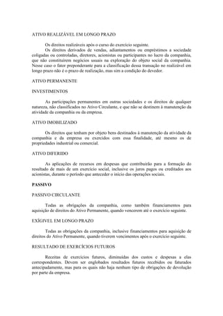 ATIVO REALIZÁVEL EM LONGO PRAZO

       Os direitos realizáveis após o curso do exercício seguinte.
       Os direitos derivados de vendas, adiantamentos ou empréstimos a sociedade
coligadas ou controladas, diretores, acionistas ou participantes no lucro da companhia,
que não constituírem negócios usuais na exploração do objeto social da companhia.
Nesse caso o fator preponderante para a classificação dessa transação no realizável em
longo prazo não é o prazo de realização, mas sim a condição do devedor.

ATIVO PERMANENTE

INVESTIMENTOS

       As participações permanentes em outras sociedades e os direitos de qualquer
natureza, não classificados no Ativo Circulante, e que não se destinem à manutenção da
atividade da companhia ou da empresa.

ATIVO IMOBILIZADO

       Os direitos que tenham por objeto bens destinados à manutenção da atividade da
companhia e da empresa ou exercidos com essa finalidade, até mesmo os de
propriedades industrial ou comercial.

ATIVO DIFERIDO

        As aplicações de recursos em despesas que contribuirão para a formação do
resultado de mais de um exercício social, inclusive os juros pagos ou creditados aos
acionistas, durante o período que anteceder o início das operações sociais.

PASSIVO

PASSIVO CIRCULANTE

       Todas as obrigações da companhia, como também financiamentos para
aquisição de direitos do Ativo Permanente, quando vencerem até o exercício seguinte.

EXÍGIVEL EM LONGO PRAZO

        Todas as obrigações da companhia, inclusive financiamentos para aquisição de
direitos do Ativo Permanente, quando tiverem vencimentos após o exercício seguinte.

RESULTADO DE EXERCÍCIOS FUTUROS

       Receitas de exercícios futuros, diminuídas dos custos e despesas a elas
correspondentes. Devem ser englobados resultados futuros recebidos ou faturados
antecipadamente, mas para os quais não haja nenhum tipo de obrigações de devolução
por parte da empresa.
 