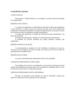 PATRIMÔNIO LÍQUIDO

CAPITAL SOCIAL

        Discriminará o Capital Subscrito e, por dedução, a parcela ainda não realizada
(ou integralizada).

RESERVAS DE CAPITAL

        As contas que registrarem a contribuição do subscritor de ações que ultrapassem
o valor nominal, e a parte do preço de emissão das ações sem valor nominal que
ultrapassem a importância destinada à formação do Capital Social, até mesmo nos casos
de conversão em ações de debêntures ou partes beneficiárias.
        As contas que registrarem o produto da alienação de partes beneficiárias e de
bônus de subscrição.
        As contas que registrarem as doações e as subvenções para investimentos.
        O resultado da correção monetária do Capital realizado, enquanto não
capitalizado.

RESERVAS DE REAVALIAÇÃO

       As contrapartidas de aumentos de valor atribuídos a elementos do ativo em
virtude de novas avaliações com base em laudo, nos termos do art.8º da Lei 6.404/76,
aprovadas pela Assembléia Geral.

RESERVAS DE LUCROS

       As contas constituídas pelas apropriações de lucros da companhia.

LUCROS (OU PREJUIZOS) ACUMULADOS

        Os resultados dos exercícios em andamento, ou de exercícios anteriores que não
tenham sido destinados para outras contas. Em se tratando de companhia aberta, o lucro
do final do exercício deve ser totalmente destinado.

AÇÕES EM TESOURARIA (CONTA DEVEDORA)

        Deverão ser destacadas como dedução da conta do Patrimônio Líquido que
registrar a origem dos recursos aplicados na sua aquisição.
 