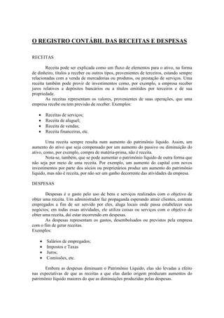 O REGISTRO CONTÁBIL DAS RECEITAS E DESPESAS

RECEITAS

        Receita pode ser explicada como um fluxo de elementos para o ativo, na forma
de dinheiro, títulos a receber ou outros tipos, provenientes de terceiros, estando sempre
relacionadas com a venda de mercadorias ou produtos, ou prestação de serviços. Uma
receita também pode provir de investimentos como, por exemplo, a empresa receber
juros relativos a depósitos bancários ou a títulos emitidos por terceiros e de sua
propriedade.
        As receitas representam os valores, provenientes de suas operações, que uma
empresa recebe ou tem previsão de receber. Exemplos:

   •    Receitas de serviços;
   •    Receita de aluguel;
   •    Receita de vendas;
   •    Receita financeiras, etc.

        Uma receita sempre resulta num aumento do patrimônio líquido. Assim, um
aumento do ativo que seja compensado por um aumento do passivo ou diminuição do
ativo, como, por exemplo, compra de matéria-prima, não é receita.
        Nota-se, também, que se pode aumentar o patrimônio líquido de outra forma que
não seja por meio de uma receita. Por exemplo, um aumento do capital com novos
investimentos por parte dos sócios ou proprietários produz um aumento do patrimônio
líquido, mas não é receita, por não ser um ganho decorrente das atividades da empresa.

DESPESAS

       Despesas é o gasto pelo uso de bens e serviços realizados com o objetivo de
obter uma receita. Um administrador faz propaganda esperando atrair clientes, contrata
empregados a fim de ser servido por eles, aluga locais onde passa estabelecer seus
negócios; em todas essas atividades, ele utiliza coisas ou serviços com o objetivo de
obter uma receita, daí estar incorrendo em despesas.
       As despesas representam os gastos, desembolsados ou previstos pela empresa
com o fim de gerar receitas.
Exemplos:

    •   Salários de empregados;
    •   Impostos e Taxas
    •   Juros;
    •   Comissões, etc.

       Embora as despesas diminuam o Patrimônio Líquido, elas são levadas a efeito
nas expectativas de que as receitas a que elas darão origem produzam aumentos do
patrimônio líquido maiores do que as diminuições produzidas pelas despesas.
 
